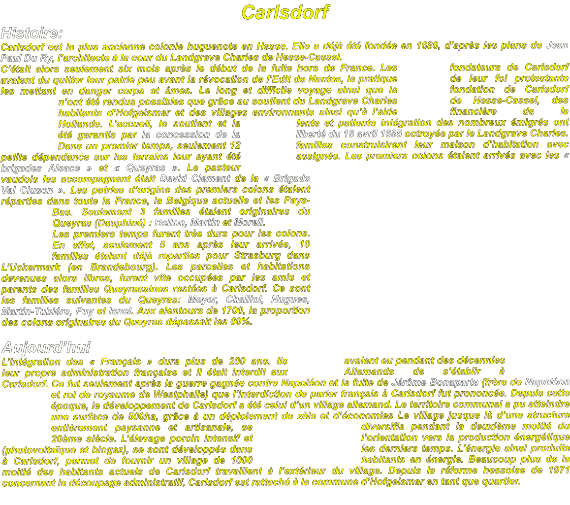 Carlsdorf Histoire: Carlsdorf est la plus ancienne colonie huguenote en Hesse. Elle a déjà été fondée en 1686, d’après les plans de Jean Paul Du Ry, l’architecte à la cour du Landgrave Charles de Hesse-Cassel. C’était alors seulement six mois après le début de la fuite hors de France. Les fondateurs de Carlsdorf avaient du quitter leur patrie peu avant la révocation de l’Edit de Nantes, la pratique de leur foi protestante les mettant en danger corps et âmes. Le long et difficile voyage ainsi que la fondation de Carlsdorf n’ont été rendus possibles que grâce au soutient du Landgrave Charles de Hesse-Cassel, des habitants d’Hofgeismar et des villages environnants ainsi qu’à l’aide financière de la Hollande. L’accueil, le soutient et la lente et patiente intégration des nombreux émigrés ont été garantis par la concession de la liberté du 18 avril 1685 octroyée par le Landgrave Charles. Dans un premier temps, seulement 12 familles construisirent leur maison d’habitation avec petite dépendance sur les terrains leur ayant été assignés. Les premiers colons étaient arrivés avec les « brigades Alsace » et « Queyras ». Le pasteur vaudois les accompagnant était David Clement de la « Brigade Val Cluson ». Les patries d’origine des premiers colons étaient réparties dans toute la France, la Belgique actuelle et les Pays-Bas. Seulement 3 familles étaient originaires du Queyras (Dauphiné) : Bellon, Martin et Morell. Les premiers temps furent très durs pour les colons. En effet, seulement 5 ans après leur arrivée, 10 familles étaient déjà reparties pour Strasburg dans L’Uckermark (en Brandebourg). Les parcelles et habitations devenues alors libres, furent vite occupées par les amis et parents des familles Queyrassines restées à Carlsdorf. Ce sont les familles suivantes du Queyras: Meyer, Challiol, Hugues, Martin-Tubiére, Puy et Isnel. Aux alentours de 1700, la proportion des colons originaires du Queyras dépassait les 60%.  Aujourd’hui L’intégration des « Français » dura plus de 200 ans. Ils avaient eu pendant des décennies leur propre administration française et il était interdit aux Allemands de s’établir à Carlsdorf. Ce fut seulement après la guerre gagnée contre Napoléon et la fuite de Jérôme Bonaparte (frère de Napoléon et roi de royaume de Westphalie) que l’interdiction de parler français à Carlsdorf fut prononcée. Depuis cette époque, le développement de Carlsdorf a été celui d’un village allemand. Le territoire communal a pu atteindre une surface de 500ha, grâce à un déploiement de zèle et d’économies Le village jusque là d’une structure entièrement paysanne et artisanale, se diversifia pendant la deuxième moitié du 20ème siècle. L’élevage porcin intensif et l’orientation vers la production énergétique (photovoltaïque et biogaz), se sont développés dans les derniers temps. L’énergie ainsi produite à Carlsdorf, permet de fournir un village de 1000 habitants en énergie. Beaucoup plus de la moitié des habitants actuels de Carlsdorf travaillent à l’extérieur du village. Depuis la réforme hessoise de 1971 concernant le découpage administratif, Carlsdorf est rattaché à la commune d’Hofgeismar en tant que quartier.